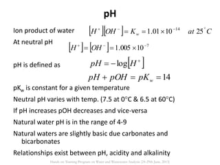 pH
Ion product of water
At neutral pH
pH is defined as
pKw is constant for a given temperature
Neutral pH varies with temp. (7.5 at 0C & 6.5 at 60C)
If pH increases pOH decreases and vice-versa
Natural water pH is in the range of 4-9
Natural waters are slightly basic due carbonates and
bicarbonates
Relationships exist between pH, acidity and alkalinity
   CatKOHH w

 251001.1 14
    7
10005.1 
 OHH
14 wpKpOHpH
 
 HpH log
Hands on Training Program on Water and Wastewater Analysis (24-29th June, 2013)
 