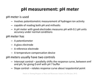 pH measurement: pH meter
pH meter is used
– Involves potentiometric measurement of hydrogen ion activity
– capable of reading both pH and millivolts
– A pH meter with good electrodes measures pH with 0.1 pH units
accuracy under normal conditions
pH meter has
– A potentiometer
– A glass electrode
– A reference electrode
– A temperature compensation device
pH meters usually have two controls
– Intercept control – parallelly shifts the response curve, between emf
and pH, for giving 0 emf with pH 7 buffer
– Slope control – rotates response curve about isopotential point
Hands on Training Program on Water and Wastewater Analysis (24-29th June, 2013)
 