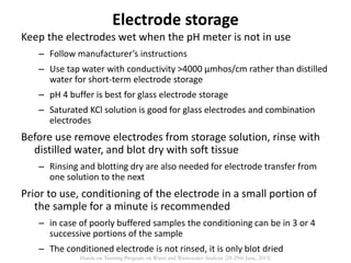 Electrode storage
Keep the electrodes wet when the pH meter is not in use
– Follow manufacturer’s instructions
– Use tap water with conductivity >4000 µmhos/cm rather than distilled
water for short-term electrode storage
– pH 4 buffer is best for glass electrode storage
– Saturated KCl solution is good for glass electrodes and combination
electrodes
Before use remove electrodes from storage solution, rinse with
distilled water, and blot dry with soft tissue
– Rinsing and blotting dry are also needed for electrode transfer from
one solution to the next
Prior to use, conditioning of the electrode in a small portion of
the sample for a minute is recommended
– in case of poorly buffered samples the conditioning can be in 3 or 4
successive portions of the sample
– The conditioned electrode is not rinsed, it is only blot dried
Hands on Training Program on Water and Wastewater Analysis (24-29th June, 2013)
 
