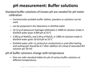 Standard buffer solutions of known pH are needed for pH meter
calibration
– Commercially available buffer tablets, powders or solutions can be
used
– can be prepared in the laboratory in distilled water
– 10.12 g of potassium hydrogen phthalate in 1000 ml solution made in
distilled water gives 4.004 pH at 25C
– 2.092 g of NaHCO3 and 2.64 g of NaCO3 in 1000 ml solution made in
distilled water gives 10.014 pH at 25C
– Distilled water with <2 µmhos/cm conductivity is used after boiling
and cooling (pH should be 6-7 after addition of a drop of saturated KCl
solution per 50 ml)
pH of buffer solutions change with temperature
– One can refer standard tables for pH of various buffer solutions at
different temperatures
pH measurement: Buffer solutions
Hands on Training Program on Water and Wastewater Analysis (24-29th June, 2013)
 