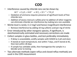 COD
• Interference caused by chloride ions can be shown by
– Oxidation of ammonia requires presence of significant levels of free
chloride ions
– Addition of excess mercuric sulfate prior to addition of other reagents
can eliminate chloride ion interference by making ions non-available
• Nitrite level is rarely >1-2 mg/l and hence insignificant interference
– Remove interference by adding 10 mg sulfamic acid per mg of nitrite
• Error introduced by other inorganic species, if significant, is
stoichiometrically estimated and necessary corrections are made
• Collect samples in glass bottles, and test preferably immediately
– If delay is unavoidable, acidify samples with H2SO4 to 2 pH and store
– If stored at room temperature, test within 7 days, and if stored at 4C,
then test within 28 days
– If sample has settlable solids, then homogenize the sample in a
blender prior to testing
• Two alternate methods (open reflux and closed reflux methods) are
used in the COD meaurement
OHCrClHOCrCl 2
3
272 723146  
 