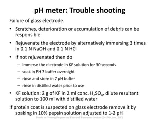 Failure of glass electrode
• Scratches, deterioration or accumulation of debris can be
responsible
• Rejuvenate the electrode by alternatively immersing 3 times
in 0.1 N NaOH and 0.1 N HCl
• If not rejuvenated then do
– immerse the electrode in KF solution for 30 seconds
– soak in PH 7 buffer overnight
– rinse and store in 7 pH buffer
– rinse in distilled water prior to use
• KF solution: 2 g of KF in 2 ml conc. H2SO4, dilute resultant
solution to 100 ml with distilled water
If protein coat is suspected on glass electrode remove it by
soaking in 10% pepsin solution adjusted to 1-2 pH
pH meter: Trouble shooting
Hands on Training Program on Water and Wastewater Analysis (24-29th June, 2013)
 