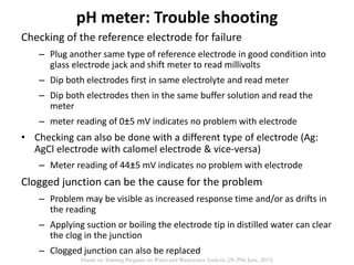Checking of the reference electrode for failure
– Plug another same type of reference electrode in good condition into
glass electrode jack and shift meter to read millivolts
– Dip both electrodes first in same electrolyte and read meter
– Dip both electrodes then in the same buffer solution and read the
meter
– meter reading of 0±5 mV indicates no problem with electrode
• Checking can also be done with a different type of electrode (Ag:
AgCl electrode with calomel electrode & vice-versa)
– Meter reading of 44±5 mV indicates no problem with electrode
Clogged junction can be the cause for the problem
– Problem may be visible as increased response time and/or as drifts in
the reading
– Applying suction or boiling the electrode tip in distilled water can clear
the clog in the junction
– Clogged junction can also be replaced
pH meter: Trouble shooting
Hands on Training Program on Water and Wastewater Analysis (24-29th June, 2013)
 