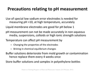 Precautions relating to pH measurement
Use of special low sodium error electrodes is needed for
measuring pH >10, at high temperature, accurately
Liquid membrane electrodes are good for pH below 1
pH measurement can not be made accurately in non-aqueous
media, suspensions, colloids or high ionic strength solutions
Temperature can affect pH measurement by
– Changing the properties of the electrodes
– Brining in chemical equilibrium changes
Buffer solutions deteriorate from mold growth or contamination
hence replace them every 4 weeks once
Store buffer solutions and samples in polyethylene bottles
Hands on Training Program on Water and Wastewater Analysis (24-29th June, 2013)
 