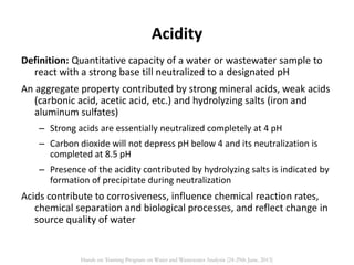 Acidity
Definition: Quantitative capacity of a water or wastewater sample to
react with a strong base till neutralized to a designated pH
An aggregate property contributed by strong mineral acids, weak acids
(carbonic acid, acetic acid, etc.) and hydrolyzing salts (iron and
aluminum sulfates)
– Strong acids are essentially neutralized completely at 4 pH
– Carbon dioxide will not depress pH below 4 and its neutralization is
completed at 8.5 pH
– Presence of the acidity contributed by hydrolyzing salts is indicated by
formation of precipitate during neutralization
Acids contribute to corrosiveness, influence chemical reaction rates,
chemical separation and biological processes, and reflect change in
source quality of water
Hands on Training Program on Water and Wastewater Analysis (24-29th June, 2013)
 