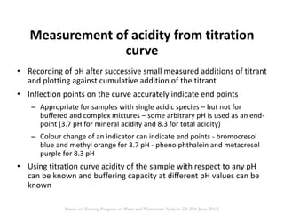 Measurement of acidity from titration
curve
• Recording of pH after successive small measured additions of titrant
and plotting against cumulative addition of the titrant
• Inflection points on the curve accurately indicate end points
– Appropriate for samples with single acidic species – but not for
buffered and complex mixtures – some arbitrary pH is used as an end-
point (3.7 pH for mineral acidity and 8.3 for total acidity)
– Colour change of an indicator can indicate end points - bromocresol
blue and methyl orange for 3.7 pH - phenolphthalein and metacresol
purple for 8.3 pH
• Using titration curve acidity of the sample with respect to any pH
can be known and buffering capacity at different pH values can be
known
Hands on Training Program on Water and Wastewater Analysis (24-29th June, 2013)
 