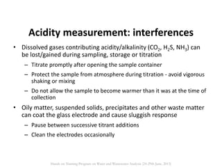 Acidity measurement: interferences
• Dissolved gases contributing acidity/alkalinity (CO2, H2S, NH3) can
be lost/gained during sampling, storage or titration
– Titrate promptly after opening the sample container
– Protect the sample from atmosphere during titration - avoid vigorous
shaking or mixing
– Do not allow the sample to become warmer than it was at the time of
collection
• Oily matter, suspended solids, precipitates and other waste matter
can coat the glass electrode and cause sluggish response
– Pause between successive titrant additions
– Clean the electrodes occasionally
Hands on Training Program on Water and Wastewater Analysis (24-29th June, 2013)
 