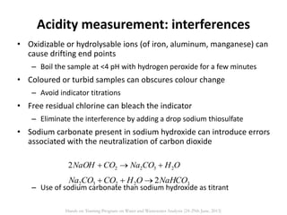 • Oxidizable or hydrolysable ions (of iron, aluminum, manganese) can
cause drifting end points
– Boil the sample at <4 pH with hydrogen peroxide for a few minutes
• Coloured or turbid samples can obscures colour change
– Avoid indicator titrations
• Free residual chlorine can bleach the indicator
– Eliminate the interference by adding a drop sodium thiosulfate
• Sodium carbonate present in sodium hydroxide can introduce errors
associated with the neutralization of carbon dioxide
– Use of sodium carbonate than sodium hydroxide as titrant
Acidity measurement: interferences
OHCONaCONaOH 23222 
32232 2NaHCOOHCOCONa 
Hands on Training Program on Water and Wastewater Analysis (24-29th June, 2013)
 