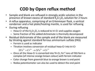 COD by Open reflux method
• Sample and blank are refluxed in strongly acidic solution in the
presence of known excess of standard K2Cr2O7 solution for 2 hours
• A reflux apparatus, comprising of an Erlenmeyer flask, a vertical
condenser and a hot plate/heating mantle, is used for refluxing
• During refluxing
– Hexa-Cr of the K2Cr2O7 is reduced to tri-Cr and supplies oxygen
– Some fraction of the added dichromate is thermally decomposed
• Residual dichromate of the sample and of the blank are measured
by titrating against standard ferrous ammonium sulfate (FAS)
– Ferroin is used as indicator
– Titration involves conversion of residual hexa-Cr into tri-Cr
– Once all the Hexa-Cr is converted into Tri-Cr, Fe+2 ions of FAS form a
complex (of intense orange brown colour) with ferroin indicator
– Color change from greenish blue to orange brown is end point
– Redox potentiometer can also be used to detect the end point

 3362
33 CrFeCrFe
 