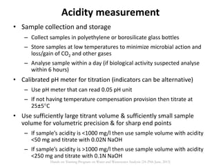 • Sample collection and storage
– Collect samples in polyethylene or borosilicate glass bottles
– Store samples at low temperatures to minimize microbial action and
loss/gain of CO2 and other gases
– Analyse sample within a day (if biological activity suspected analyse
within 6 hours)
• Calibrated pH meter for titration (indicators can be alternative)
– Use pH meter that can read 0.05 pH unit
– If not having temperature compensation provision then titrate at
25±5C
• Use sufficiently large titrant volume & sufficiently small sample
volume for volumetric precision & for sharp end points
– If sample’s acidity is <1000 mg/l then use sample volume with acidity
<50 mg and titrate with 0.02N NaOH
– If sample’s acidity is >1000 mg/l then use sample volume with acidity
<250 mg and titrate with 0.1N NaOH
Acidity measurement
Hands on Training Program on Water and Wastewater Analysis (24-29th June, 2013)
 