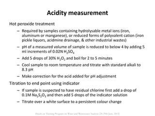 Hot peroxide treatment
– Required by samples containing hydrolysable metal ions (iron,
aluminum or manganese), or reduced forms of polyvalent cation (iron
pickle liquors, acidmine drainage, & other industrial wastes)
– pH of a measured volume of sample is reduced to below 4 by adding 5
ml increments of 0.02N H2SO4
– Add 5 drops of 30% H2O2 and boil for 2 to 5 minutes
– Cool sample to room temperature and titrate with standard alkali to
8.3 pH
– Make correction for the acid added for pH adjustment
Titration to end point using indicator
– If sample is suspected to have residual chlorine first add a drop of
0.1M Na2S2O3 and then add 5 drops of the indicator solution
– Titrate over a white surface to a persistent colour change
Acidity measurement
Hands on Training Program on Water and Wastewater Analysis (24-29th June, 2013)
 