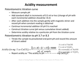 Potentiometric titration curve
– Measure sample pH
– Add standard alkali in increments of 0.5 ml or less (change of pH with
each incremental addition should be <0.2)
– After each addition mix the sample gently with magnetic stirrer and
record pH when constant reading is obtained
– Continue incremental addition till pH 9 is reached
– Construct titration curve (pH versus cumulative titrant added)
– Determine acidity relative to a particular pH from the titration curve
Potentiometric titration to pH 3.7 or 8.3
– Titrate the sample to preselected end point pH and record the amount
of titrant added
– Report acidity as “The acidity to pH ------- = ------- mg CaCO3/L”
    
sampleofmL
DCBA
CaCOaslmginAcidity
50000
)/( 3


A is ml of NaOH
C is ml of H2SO4
B is normality of NaOH
D is normality of H2SO4
Acidity measurement
Hands on Training Program on Water and Wastewater Analysis (24-29th June, 2013)
 