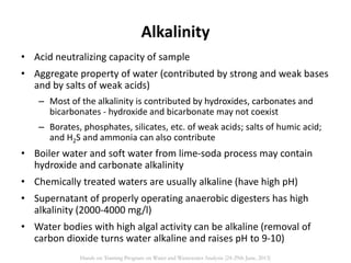 Alkalinity
• Acid neutralizing capacity of sample
• Aggregate property of water (contributed by strong and weak bases
and by salts of weak acids)
– Most of the alkalinity is contributed by hydroxides, carbonates and
bicarbonates - hydroxide and bicarbonate may not coexist
– Borates, phosphates, silicates, etc. of weak acids; salts of humic acid;
and H2S and ammonia can also contribute
• Boiler water and soft water from lime-soda process may contain
hydroxide and carbonate alkalinity
• Chemically treated waters are usually alkaline (have high pH)
• Supernatant of properly operating anaerobic digesters has high
alkalinity (2000-4000 mg/l)
• Water bodies with high algal activity can be alkaline (removal of
carbon dioxide turns water alkaline and raises pH to 9-10)
Hands on Training Program on Water and Wastewater Analysis (24-29th June, 2013)
 