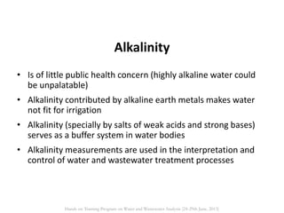 • Is of little public health concern (highly alkaline water could
be unpalatable)
• Alkalinity contributed by alkaline earth metals makes water
not fit for irrigation
• Alkalinity (specially by salts of weak acids and strong bases)
serves as a buffer system in water bodies
• Alkalinity measurements are used in the interpretation and
control of water and wastewater treatment processes
Alkalinity
Hands on Training Program on Water and Wastewater Analysis (24-29th June, 2013)
 
