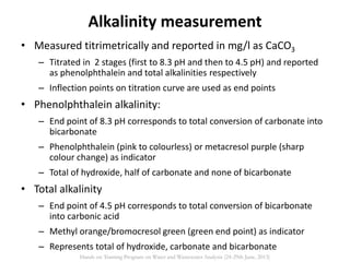 Alkalinity measurement
• Measured titrimetrically and reported in mg/l as CaCO3
– Titrated in 2 stages (first to 8.3 pH and then to 4.5 pH) and reported
as phenolphthalein and total alkalinities respectively
– Inflection points on titration curve are used as end points
• Phenolphthalein alkalinity:
– End point of 8.3 pH corresponds to total conversion of carbonate into
bicarbonate
– Phenolphthalein (pink to colourless) or metacresol purple (sharp
colour change) as indicator
– Total of hydroxide, half of carbonate and none of bicarbonate
• Total alkalinity
– End point of 4.5 pH corresponds to total conversion of bicarbonate
into carbonic acid
– Methyl orange/bromocresol green (green end point) as indicator
– Represents total of hydroxide, carbonate and bicarbonate
Hands on Training Program on Water and Wastewater Analysis (24-29th June, 2013)
 