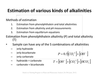 Estimation of various kinds of alkalinities
Methods of estimation
1. Estimation from phenolphthalein and total alkalinities
2. Estimation from alkalinity and pH measurements
3. Estimation from equilibrium equations
Estimation from phenolphthalein alkalinity (P) and total alkalinity
(T)
• Sample can have any of the 5 combinations of alkalinities
– only hydroxide
– only bicarbonate
– only carbonate
– hydroxide + carbonate
– carbonate + bicarbonate
   
 OHCOP 2
35.0
     
 3
2
3 HCOCOOHT
Hands on Training Program on Water and Wastewater Analysis (24-29th June, 2013)
 