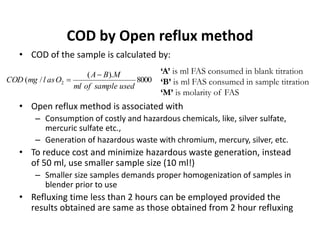 COD by Open reflux method
• COD of the sample is calculated by:
• Open reflux method is associated with
– Consumption of costly and hazardous chemicals, like, silver sulfate,
mercuric sulfate etc.,
– Generation of hazardous waste with chromium, mercury, silver, etc.
• To reduce cost and minimize hazardous waste generation, instead
of 50 ml, use smaller sample size (10 ml!)
– Smaller size samples demands proper homogenization of samples in
blender prior to use
• Refluxing time less than 2 hours can be employed provided the
results obtained are same as those obtained from 2 hour refluxing
8000
).(
/( 2
usedsampleofml
MBA
OaslmgCOD


‘A’ is ml FAS consumed in blank titration
‘B’ is ml FAS consumed in sample titration
‘M’ is molarity of FAS
 