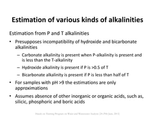 Estimation from P and T alkalinities
• Presupposes incompatibility of hydroxide and bicarbonate
alkalinities
– Carbonate alkalinity is present when P-alkalinity is present and
is less than the T-alkalinity
– Hydroxide alkalinity is present if P is >0.5 of T
– Bicarbonate alkalinity is present if P is less than half of T
• For samples with pH >9 the estimations are only
approximations
• Assumes absence of other inorganic or organic acids, such as,
silicic, phosphoric and boric acids
Estimation of various kinds of alkalinities
Hands on Training Program on Water and Wastewater Analysis (24-29th June, 2013)
 