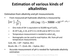 Estimation from alkalinity and pH measurements
• From measured pH hydroxide alkalinity is measured by
– One mole of OH- is equivalent to 50,000 mg of CaCO3
– At 24C pKw is 14, at 0C it is 14.94 and at 40C it is 13.5
– Temperature measurement is needed to select pKw
– Nomographs can be used to read Hydrox. Alk. from pH and
temperature measurements
Carb. Alk. = 2(P – Hydrox. Alk.)
Bicarb. Alk. = T – (Carb. Alk. – Hydrox. Alk.)
• Accurate measurement of pH is needed for hydroxide alkalinity
estimation
Estimation of various kinds of
alkalinities
   


H
K
OH W )(
1050000)/.( WpKpH
lmgAlk 

Hands on Training Program on Water and Wastewater Analysis (24-29th June, 2013)
 