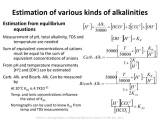 Estimation from equilibrium
equations
Measurement of pH, total alkalinity, TDS and
temperature are needed
Sum of equivalent concentrations of cations
must be equal to the sum of
equivalent concentrations of anions
From pH and temperature measurements
[H+] and [OH-] can be estimated
Carb. Alk. and Bicarb. Alk. Can be measured
by
At 20C KA2 is 4.7X10-11
Temp. and ionic concentrations influence
the value of KA2
Nomographs can be used to know KA2 from
temp and TDS measurements
Estimation of various kinds of alkalinities
       
 OHCOHCO
Alk
H 2
32
50000
.
   WKHOH 
   
 











H
K
H
K
H
T
AlkCarb
A
W
22
1
50000
50000
..
   
 
22
1
50000
50000
..
A
W
K
H
H
K
H
T
AlkBicarb 











  
  2
3
2
3
AK
HCO
COH


Hands on Training Program on Water and Wastewater Analysis (24-29th June, 2013)
 