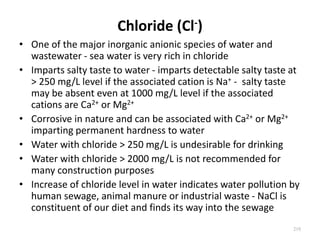 Chloride (Cl-)
• One of the major inorganic anionic species of water and
wastewater - sea water is very rich in chloride
• Imparts salty taste to water - imparts detectable salty taste at
> 250 mg/L level if the associated cation is Na+ - salty taste
may be absent even at 1000 mg/L level if the associated
cations are Ca2+ or Mg2+
• Corrosive in nature and can be associated with Ca2+ or Mg2+
imparting permanent hardness to water
• Water with chloride > 250 mg/L is undesirable for drinking
• Water with chloride > 2000 mg/L is not recommended for
many construction purposes
• Increase of chloride level in water indicates water pollution by
human sewage, animal manure or industrial waste - NaCl is
constituent of our diet and finds its way into the sewage
218
 