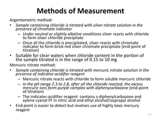 Methods of Measurement
Argentometric method:
• Sample containing chloride is titrated with silver nitrate solution in the
presence of chromate indicator
– Under neutral or slightly alkaline conditions silver reacts with chloride
to form silver chloride precipitate
– Once all the chloride is precipitated, silver reacts with chromate
indicator to form brick-red silver chromate precipitate (end-point of
titration)
• Suitable for clear waters when chloride content in the portion of
the sample titrated is in the range of 0.15 to 10 mg
Mercuric nitrate method:
• Sample containing chloride is titrated with mercuric nitrate solution in the
presence of indicator-acidifier reagent
– Mercuric nitrate reacts with chloride to form soluble mercuric chloride
– In the pH range 2.3 to 2.8, after all the chloride reacted, the excess
mercuric ions form purple complex with diphenycarbazone (end-point
of titration)
– The indicator-acidifier reagent contains s-diphenylcarbazone and
xylene cyanol FF in nitric acid and ethyl alcohol/isopropyl alcohol
• End point is easier to detect but involves use of highly toxic mercury
reagent
219
 
