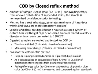 COD by Closed reflux method
• Amount of sample used is small (2.5-10 ml) - for avoiding errors
from uneven distribution of suspended solids, the sample is
homogenized by a blender prior to testing
• Method has a cost advantage, generates minimum of hazardous
waste, and VOCs are more completely oxidized
• Sample and blank are digested for 2 hours in a closed system of
culture tubes with tight caps or of sealed ampules placed in a block
digester or in an oven preheated to 150±2ᵒC.
• Digested samples are cooled and tested for COD by
• Titration with FAS (Titrimetric closed reflux method)
• Measuring color change (Colorimetric closed reflux method)
• Basis for the colorimetric method
• Hexa-Cr is orange colored and Tri-Cr is greenish blue in color
• As a consequence of conversion of haxa-Cr into Tri-Cr, color of
digestion mixture changes from orange to greenish blue
• Fading of orange color (at 400 nm) or appearance of greenish blue
color (at 600 or 620 nm) is measured and compared against standards
 