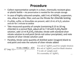 Procedure
• Collect representative sample in a clean, chemically resistant glass
or plastic bottle – no preservative is needed for the sample storage
• In case of highly coloured samples, add 3 mL of Al(OH)3 suspension,
mix, allow to settle, filter, and use the filtrate for chloride testing
• If sulfide, sulfite, or thiosulfate are present, add 1.0 mL of H2O2 solution
and stir for 1 minute to oxidize
• Take measured quantity of sample (containing 0.15 to 10 mg
chloride) in a conical flask, adjust pH to 7-10 with H2SO4/NaOH
solution, add 1.0 ml K2CrO4 indicator, titrate with standard silver
nitrate solution to end point (brick-red colour precipitate), and note
volume of silver nitrate solution used
• Parallely, titrate same quantity of distilled water (reagent) blank to
end point and note the volume of silver nitrate added
222
A is ml of AgNO3 used for sample titration
B is ml of AgNO3 used for blank titration
V is mL of sample used
N is normality of AgNO3
 
V
NBA
LmgCl

 100046.35
)/(
 