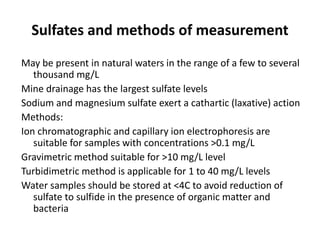 Sulfates and methods of measurement
May be present in natural waters in the range of a few to several
thousand mg/L
Mine drainage has the largest sulfate levels
Sodium and magnesium sulfate exert a cathartic (laxative) action
Methods:
Ion chromatographic and capillary ion electrophoresis are
suitable for samples with concentrations >0.1 mg/L
Gravimetric method suitable for >10 mg/L level
Turbidimetric method is applicable for 1 to 40 mg/L levels
Water samples should be stored at <4C to avoid reduction of
sulfate to sulfide in the presence of organic matter and
bacteria
 
