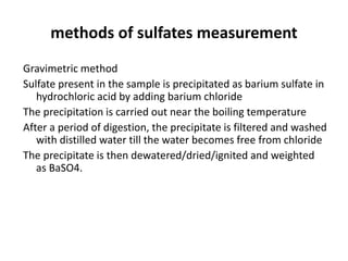 methods of sulfates measurement
Gravimetric method
Sulfate present in the sample is precipitated as barium sulfate in
hydrochloric acid by adding barium chloride
The precipitation is carried out near the boiling temperature
After a period of digestion, the precipitate is filtered and washed
with distilled water till the water becomes free from chloride
The precipitate is then dewatered/dried/ignited and weighted
as BaSO4.
 