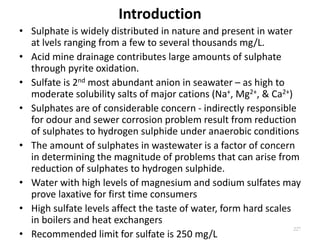 Introduction
• Sulphate is widely distributed in nature and present in water
at lvels ranging from a few to several thousands mg/L.
• Acid mine drainage contributes large amounts of sulphate
through pyrite oxidation.
• Sulfate is 2nd most abundant anion in seawater – as high to
moderate solubility salts of major cations (Na+, Mg2+, & Ca2+)
• Sulphates are of considerable concern - indirectly responsible
for odour and sewer corrosion problem result from reduction
of sulphates to hydrogen sulphide under anaerobic conditions
• The amount of sulphates in wastewater is a factor of concern
in determining the magnitude of problems that can arise from
reduction of sulphates to hydrogen sulphide.
• Water with high levels of magnesium and sodium sulfates may
prove laxative for first time consumers
• High sulfate levels affect the taste of water, form hard scales
in boilers and heat exchangers
• Recommended limit for sulfate is 250 mg/L
227
 