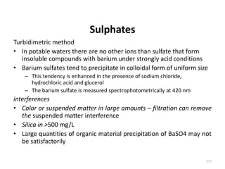 Sulphates
Turbidimetric method
• In potable waters there are no other ions than sulfate that form
insoluble compounds with barium under strongly acid conditions
• Barium sulfates tend to precipitate in colloidal form of uniform size
– This tendency is enhanced in the presence of sodium chloride,
hydrochloric acid and glucerol
– The barium sulfate is measured spectrophotometrically at 420 nm
interferences
• Color or suspended matter in large amounts – filtration can remove
the suspended matter interference
• Silica in >500 mg/L
• Large quantities of organic material precipitation of BaSO4 may not
be satisfactorily
229
 