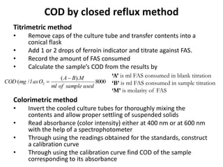 COD by closed reflux method
Titrimetric method
• Remove caps of the culture tube and transfer contents into a
conical flask
• Add 1 or 2 drops of ferroin indicator and titrate against FAS.
• Record the amount of FAS consumed
• Calculate the sample’s COD from the results by
Colorimetric method
• Invert the cooled culture tubes for thoroughly mixing the
contents and allow proper settling of suspended solids
• Read absorbance (color intensity) either at 400 nm or at 600 nm
with the help of a spectrophotometer
• Through using the readings obtained for the standards, construct
a calibration curve
• Through using the calibration curve find COD of the sample
corresponding to its absorbance
8000
).(
/( 2
usedsampleofml
MBA
OaslmgCOD


‘A’ is ml FAS consumed in blank titration
‘B’ is ml FAS consumed in sample titration
‘M’ is molarity of FAS
 