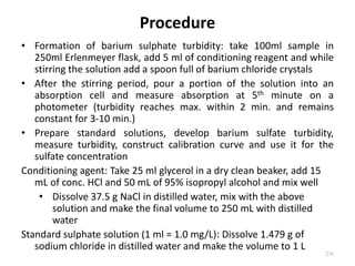 Procedure
• Formation of barium sulphate turbidity: take 100ml sample in
250ml Erlenmeyer flask, add 5 ml of conditioning reagent and while
stirring the solution add a spoon full of barium chloride crystals
• After the stirring period, pour a portion of the solution into an
absorption cell and measure absorption at 5th minute on a
photometer (turbidity reaches max. within 2 min. and remains
constant for 3-10 min.)
• Prepare standard solutions, develop barium sulfate turbidity,
measure turbidity, construct calibration curve and use it for the
sulfate concentration
Conditioning agent: Take 25 ml glycerol in a dry clean beaker, add 15
mL of conc. HCl and 50 mL of 95% isopropyl alcohol and mix well
• Dissolve 37.5 g NaCl in distilled water, mix with the above
solution and make the final volume to 250 mL with distilled
water
Standard sulphate solution (1 ml = 1.0 mg/L): Dissolve 1.479 g of
sodium chloride in distilled water and make the volume to 1 L
230
 