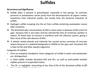 231
Sulfides
Occurrence and Significance
 Sulfide often is present in groundwater, especially in hot springs. Its common
presence in wastewaters comes partly from the decomposition of organic matter,
sometimes from industrial wastes, but mostly from the bacterial reduction of
sulfate.
 Hydrogen sulfide escaping into the air from sulfide-containing wastewater causes
odor nuisances.
 The threshold odor concentration of H2S in clean water is between 0.025 and 0.25
µg/L. Gaseous H2S is very toxic and has claimed the lives of numerous workers in
sewers. At levels toxic to humans it interferes with the olfactory system, giving a
false sense of the safe absence of H2S.
 It attacks metals directly and indirectly has caused serious corrosion of concrete
sewers because it is oxidized biologically to H2SO4 on the pipe wall. Dissolved H2S
is toxic to fish and other aquatic organisms.
Categories of sulfides
• From an analytical standpoint, three categories of sulfide in water and wastewater
are distinguished.
• a. Total sulfide includes dissolved H2S and HS–, as well as acid-soluble metallic
sulfides present in suspended matter.
• The S2– is negligible, amounting to less than 0.5% of the dissolved sulfide at pH
231
 