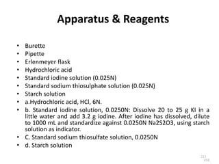 233
Apparatus & Reagents
• Burette
• Pipette
• Erlenmeyer flask
• Hydrochloric acid
• Standard iodine solution (0.025N)
• Standard sodium thiosulphate solution (0.025N)
• Starch solution
• a.Hydrochloric acid, HCl, 6N.
• b. Standard iodine solution, 0.0250N: Dissolve 20 to 25 g KI in a
little water and add 3.2 g iodine. After iodine has dissolved, dilute
to 1000 mL and standardize against 0.0250N Na2S2O3, using starch
solution as indicator.
• C. Standard sodium thiosulfate solution, 0.0250N
• d. Starch solution
233
 