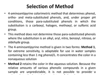 Selection of Method
• 4-aminoantipyrine colorimetric method that determines phenol,
ortho- and meta-substituted phenols, and, under proper pH
conditions, those para-substituted phenols in which the
substitution is a carboxyl, halogen, methoxyl, or sulfonic acid
group.
• This method does not determine those para-substituted phenols
where the substitution is an alkyl, aryl, nitro, benzoyl, nitroso, or
aldehyde group.
• The 4-aminoantipyrine method is given in two forms: Method 1,
for extreme sensitivity, is adaptable for use in water samples
containing less than 1 mg phenol/L. It concentrates the color in a
nonaqueous solution
• Method 2 retains the color in the aqueous solution. Because the
relative amounts of various phenolic compounds in a given
sample are unpredictable, it is not possible to provide a237
 