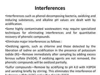 Interferences
•Interferences such as phenol-decomposing bacteria, oxidizing and
reducing substances, and alkaline pH values are dealt with by
acidification.
•Some highly contaminated wastewaters may require specialized
techniques for eliminating interferences and for quantitative
recovery of phenolic compounds.
•Eliminate major interferences as follows :
•Oxidizing agents, such as chlorine and those detected by the
liberation of iodine on acidification in the presence of potassium
iodide (KI)—Remove immediately after sampling by adding excess
ferrous sulfate (FeSO4). If oxidizing agents are not removed, the
phenolic compounds will be oxidized partially.
•Sulfur compounds—Remove by acidifying to pH 4.0 with H3PO4
and aerating briefly by stirring. This eliminates the interference of238
 