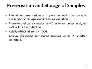 Preservation and Storage of Samples
• Phenols in concentrations usually encountered in wastewaters
are subject to biological and chemical oxidation.
• Preserve and store samples at 4°C or lower unless analyzed
within 4 h after collection.
• Acidify with 2 mL conc H2SO4/L.
• Analyze preserved and stored samples within 28 d after
collection.
239
 