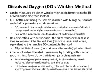 Dissolved Oxygen (DO): Winkler Method
• Can be measured by either Winkler method (iodometric method!)
or Membrane electrode method
• BOD bottle containing the sample is added with Manganous sulfate
and alkaline potassium iodide solutions
• DO present in the sample oxidizes an equivalent amount of divalent
manganese ions to higher valency states (forms oxides)
• Rest of the manganese ions form divalent hydroxide precipitate
• On acidification with sulfuric acid, the higher valency manganese
ions are reduced into divalent ions (by iodide ions), and iodine,
equivalent to the sample’s DO content, is liberated
• All precipitates formed (both oxides and hydroxides) get solubulized
• Amount of iodine liberated is measured by titrating with standard
sodium thiosulfate solution, while using starch as indicator
• For detecting end point more precisely, in place of using starch
indicator, electrometric method can also be used
• If interferences (suspended solids, color and chemicals) are absent,
spectrophotometer can also be used to measure the iodine liberated
 