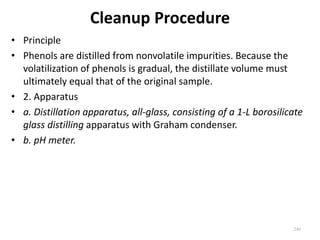 Cleanup Procedure
• Principle
• Phenols are distilled from nonvolatile impurities. Because the
volatilization of phenols is gradual, the distillate volume must
ultimately equal that of the original sample.
• 2. Apparatus
• a. Distillation apparatus, all-glass, consisting of a 1-L borosilicate
glass distilling apparatus with Graham condenser.
• b. pH meter.
240
 