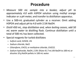 Procedure
• Measure 500 mL sample into a beaker, adjust pH to
approximately 4.0 with H3PO4 solution using methyl orange
indicator or a pH meter, and transfer to distillation apparatus.
• Use a 500-mL graduated cylinder as a receiver. Omit adding
H3PO4 and adjust pH to 4.0 with 2.5N NaOH.
• Distill 450 mL, stop distillation and, when boiling ceases, add 50
mL warm water to distilling flask. Continue distillation until a
total of 500 mL has been collected.
• Special reagents for turbid distillates
– Sulfuric acid, H2SO4, 1N.
– Sodium chloride, NaCl.
– Chloroform, CHCl3, or methylene chloride, CH2Cl2.
– Sodium hydroxide, NaOH, 2.5N: Dilute 41.7 mL 6N NaOH to 100 mL or
dissolve 10 g NaOH pellets in 100 mL water.
241
 