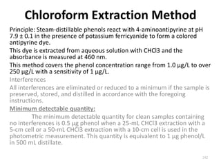 Chloroform Extraction Method
Principle: Steam-distillable phenols react with 4-aminoantipyrine at pH
7.9 ± 0.1 in the presence of potassium ferricyanide to form a colored
antipyrine dye.
This dye is extracted from aqueous solution with CHCl3 and the
absorbance is measured at 460 nm.
This method covers the phenol concentration range from 1.0 µg/L to over
250 µg/L with a sensitivity of 1 µg/L.
Interferences
All interferences are eliminated or reduced to a minimum if the sample is
preserved, stored, and distilled in accordance with the foregoing
instructions.
Minimum detectable quantity:
The minimum detectable quantity for clean samples containing
no interferences is 0.5 µg phenol when a 25-mL CHCl3 extraction with a
5-cm cell or a 50-mL CHCl3 extraction with a 10-cm cell is used in the
photometric measurement. This quantity is equivalent to 1 µg phenol/L
in 500 mL distillate.
242
 