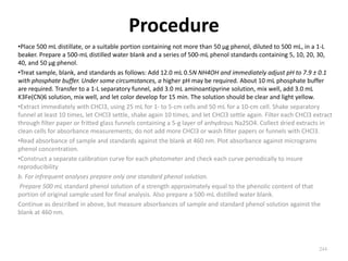 Procedure
•Place 500 mL distillate, or a suitable portion containing not more than 50 µg phenol, diluted to 500 mL, in a 1-L
beaker. Prepare a 500-mL distilled water blank and a series of 500-mL phenol standards containing 5, 10, 20, 30,
40, and 50 µg phenol.
•Treat sample, blank, and standards as follows: Add 12.0 mL 0.5N NH4OH and immediately adjust pH to 7.9 ± 0.1
with phosphate buffer. Under some circumstances, a higher pH may be required. About 10 mL phosphate buffer
are required. Transfer to a 1-L separatory funnel, add 3.0 mL aminoantipyrine solution, mix well, add 3.0 mL
K3Fe(CN)6 solution, mix well, and let color develop for 15 min. The solution should be clear and light yellow.
•Extract immediately with CHCl3, using 25 mL for 1- to 5-cm cells and 50 mL for a 10-cm cell. Shake separatory
funnel at least 10 times, let CHCl3 settle, shake again 10 times, and let CHCl3 settle again. Filter each CHCl3 extract
through filter paper or fritted glass funnels containing a 5-g layer of anhydrous Na2SO4. Collect dried extracts in
clean cells for absorbance measurements; do not add more CHCl3 or wash filter papers or funnels with CHCl3.
•Read absorbance of sample and standards against the blank at 460 nm. Plot absorbance against micrograms
phenol concentration.
•Construct a separate calibration curve for each photometer and check each curve periodically to insure
reproducibility
b. For infrequent analyses prepare only one standard phenol solution.
Prepare 500 mL standard phenol solution of a strength approximately equal to the phenolic content of that
portion of original sample used for final analysis. Also prepare a 500-mL distilled water blank.
Continue as described in above, but measure absorbances of sample and standard phenol solution against the
blank at 460 nm.
244
 