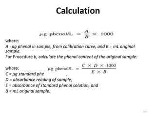 Calculation
where:
A =µg phenol in sample, from calibration curve, and B = mL original
sample.
For Procedure b, calculate the phenol content of the original sample:
where:
C = µg standard phenol solution,
D = absorbance reading of sample,
E = absorbance of standard phenol solution, and
B = mL original sample.
245
 