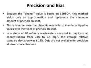 Precision and Bias
• Because the ‘‘phenol’’ value is based on C6H5OH, this method
yields only an approximation and represents the minimum
amount of phenols present.
• This is true because the phenolic reactivity to 4-aminoantipyrine
varies with the types of phenols present.
• In a study of 40 refinery wastewaters analyzed in duplicate at
concentrations from 0.02 to 6.4 mg/L the average relative
standard deviation was ± 12%. Data are not available for precision
at lower concentrations.
246
 