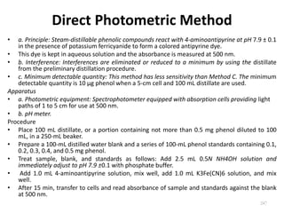 Direct Photometric Method
• a. Principle: Steam-distillable phenolic compounds react with 4-aminoantipyrine at pH 7.9 ± 0.1
in the presence of potassium ferricyanide to form a colored antipyrine dye.
• This dye is kept in aqueous solution and the absorbance is measured at 500 nm.
• b. Interference: Interferences are eliminated or reduced to a minimum by using the distillate
from the preliminary distillation procedure.
• c. Minimum detectable quantity: This method has less sensitivity than Method C. The minimum
detectable quantity is 10 µg phenol when a 5-cm cell and 100 mL distillate are used.
Apparatus
• a. Photometric equipment: Spectrophotometer equipped with absorption cells providing light
paths of 1 to 5 cm for use at 500 nm.
• b. pH meter.
Procedure
• Place 100 mL distillate, or a portion containing not more than 0.5 mg phenol diluted to 100
mL, in a 250-mL beaker.
• Prepare a 100-mL distilled water blank and a series of 100-mL phenol standards containing 0.1,
0.2, 0.3, 0.4, and 0.5 mg phenol.
• Treat sample, blank, and standards as follows: Add 2.5 mL 0.5N NH4OH solution and
immediately adjust to pH 7.9 ±0.1 with phosphate buffer.
• Add 1.0 mL 4-aminoantipyrine solution, mix well, add 1.0 mL K3Fe(CN)6 solution, and mix
well.
• After 15 min, transfer to cells and read absorbance of sample and standards against the blank
at 500 nm.
247
 