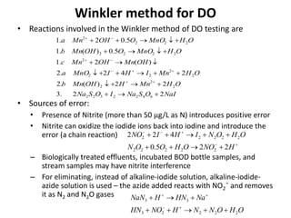 Winkler method for DO
NaIOSNaIOSNa
OHMnHOHMnb
OHMnIHIMnOa
OHMnOHMnc
OHMnOOOHMnb
OHMnOOOHMna
22.3
22)(.2
242.2
)(2.1
5.0)(.1
5.02.1
6422322
2
2
2
2
2
22
2
2222
222
2










• Reactions involved in the Winkler method of DO testing are
• Sources of error:
• Presence of Nitrite (more than 50 g/L as N) introduces positive error
• Nitrite can oxidize the iodide ions back into iodine and introduce the
error (a chain reaction)
– Biologically treated effluents, incubated BOD bottle samples, and
stream samples may have nitrite interference
– For eliminating, instead of alkaline-iodide solution, alkaline-iodide-
azide solution is used – the azide added reacts with NO2¯ and removes
it as N2 and N2O gases




HNOOHOON
OHONIHINO
225.0
422
22222
22222
OHONNHNOHN
NaHNHNaN
22223
33




 