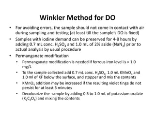 Winkler Method for DO
• For avoiding errors, the sample should not come in contact with air
during sampling and testing (at least till the sample’s DO is fixed)
• Samples with iodine demand can be preserved for 4-8 hours by
adding 0.7 mL conc. H2SO4 and 1.0 mL of 2% azide (NaN3) prior to
actual analysis by usual procedure
• Permanganate modification
• Permanganate modification is needed if ferrous iron level is > 1.0
mg/L
• To the sample collected add 0.7 mL conc. H2SO4, 1.0 mL KMnO4 and
1.0 ml of KF below the surface, and stopper and mix the contents
• KMnO4 addition may be increased if the resulting violet tinge do not
persist for at least 5 minutes
• Decolourize the sample by adding 0.5 to 1.0 mL of potassium oxalate
(K2C2O4) and mixing the contents
 