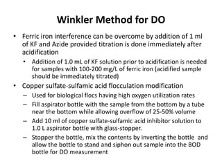 Winkler Method for DO
• Ferric iron interference can be overcome by addition of 1 ml
of KF and Azide provided titration is done immediately after
acidification
• Addition of 1.0 mL of KF solution prior to acidification is needed
for samples with 100-200 mg/L of ferric iron (acidified sample
should be immediately titrated)
• Copper sulfate-sulfamic acid flocculation modification
– Used for biological flocs having high oxygen utilization rates
– Fill aspirator bottle with the sample from the bottom by a tube
near the bottom while allowing overflow of 25-50% volume
– Add 10 ml of copper sulfate-sulfamic acid inhibitor solution to
1.0 L aspirator bottle with glass-stopper.
– Stopper the bottle, mix the contents by inverting the bottle and
allow the bottle to stand and siphon out sample into the BOD
bottle for DO measurement
 